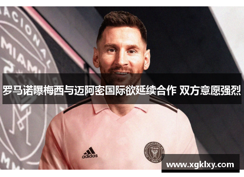 罗马诺曝梅西与迈阿密国际欲延续合作 双方意愿强烈